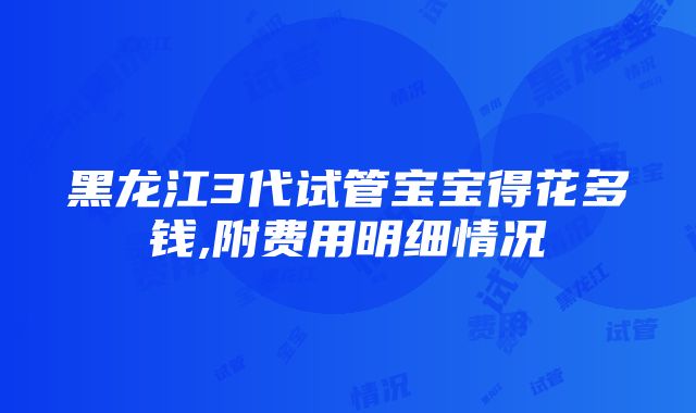 黑龙江3代试管宝宝得花多钱,附费用明细情况