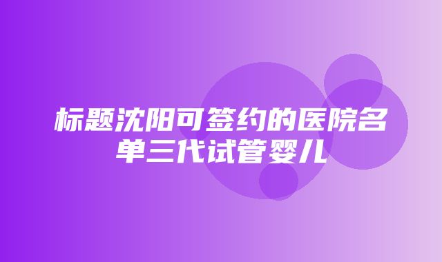 标题沈阳可签约的医院名单三代试管婴儿