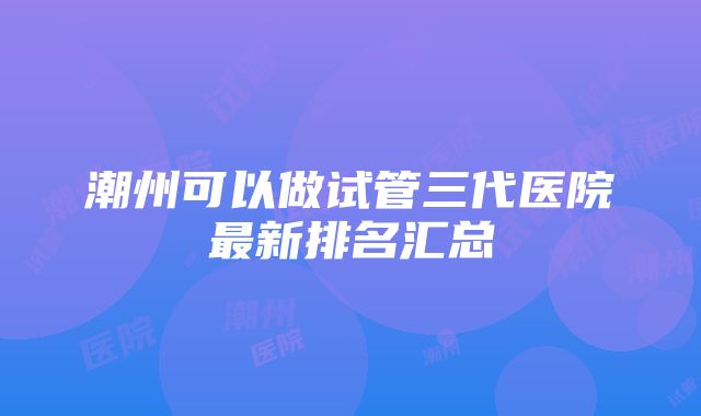 潮州可以做试管三代医院最新排名汇总