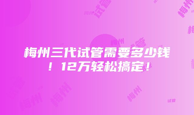 梅州三代试管需要多少钱！12万轻松搞定！