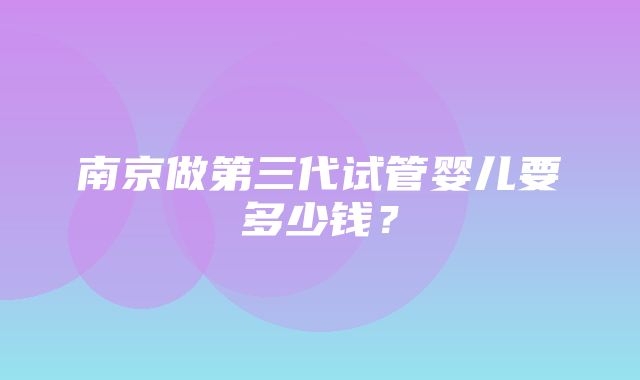 南京做第三代试管婴儿要多少钱？