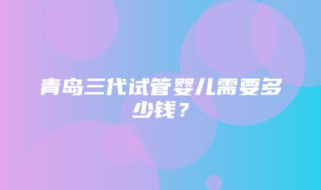 青岛三代试管婴儿需要多少钱？