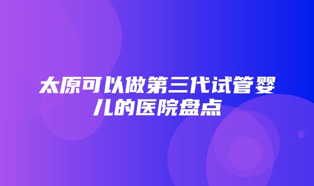 太原可以做第三代试管婴儿的医院盘点