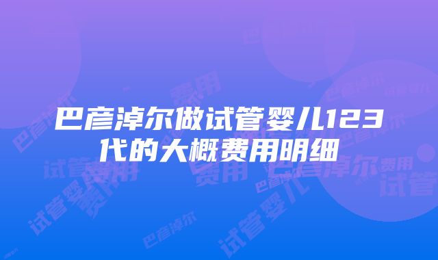 巴彦淖尔做试管婴儿123代的大概费用明细