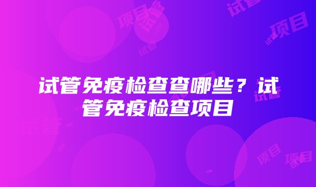 试管免疫检查查哪些？试管免疫检查项目