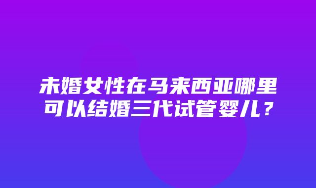 未婚女性在马来西亚哪里可以结婚三代试管婴儿？