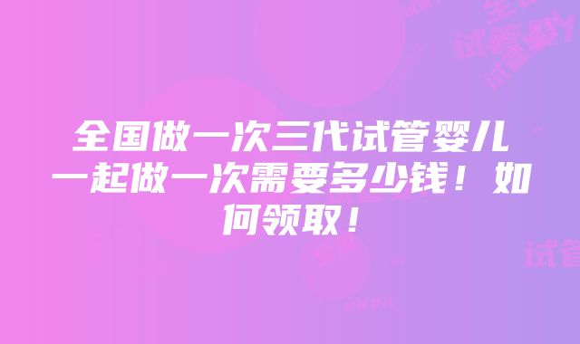 全国做一次三代试管婴儿一起做一次需要多少钱！如何领取！