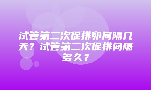 试管第二次促排卵间隔几天？试管第二次促排间隔多久？