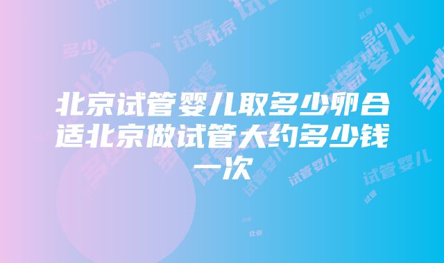 北京试管婴儿取多少卵合适北京做试管大约多少钱一次