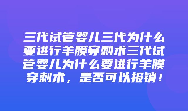 三代试管婴儿三代为什么要进行羊膜穿刺术三代试管婴儿为什么要进行羊膜穿刺术，是否可以报销！