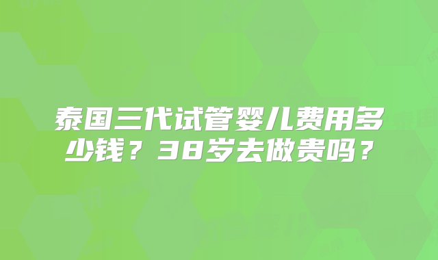 泰国三代试管婴儿费用多少钱？38岁去做贵吗？