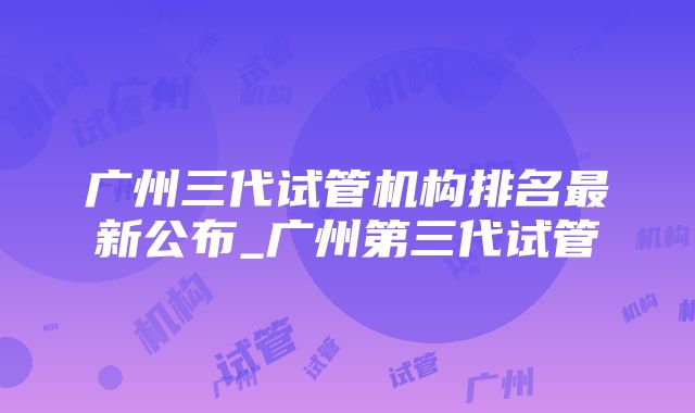 广州三代试管机构排名最新公布_广州第三代试管