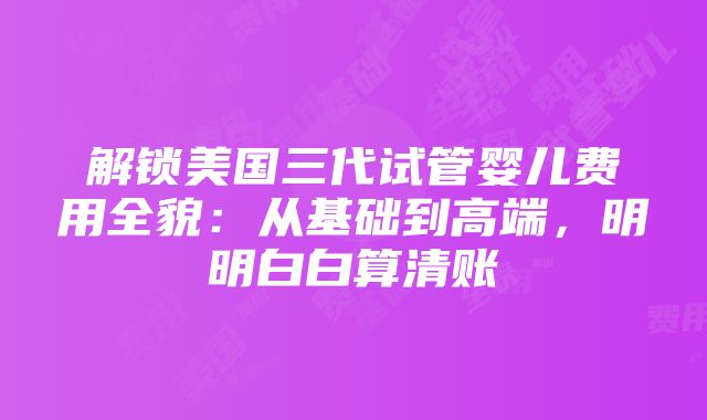 解锁美国三代试管婴儿费用全貌：从基础到高端，明明白白算清账