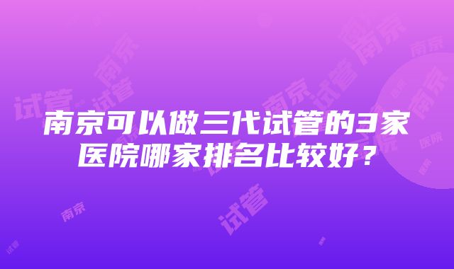 南京可以做三代试管的3家医院哪家排名比较好？