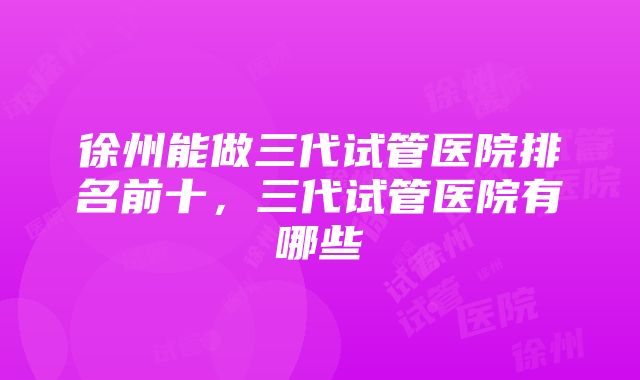 徐州能做三代试管医院排名前十，三代试管医院有哪些