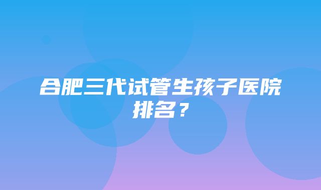 合肥三代试管生孩子医院排名？