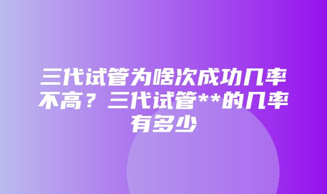 三代试管为啥次成功几率不高？三代试管**的几率有多少