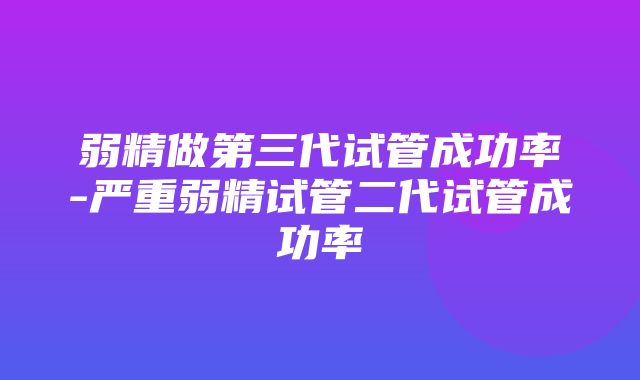 弱精做第三代试管成功率-严重弱精试管二代试管成功率