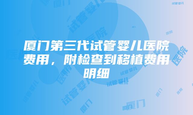 厦门第三代试管婴儿医院费用，附检查到移植费用明细