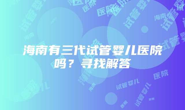 海南有三代试管婴儿医院吗？寻找解答