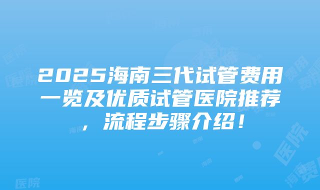 2025海南三代试管费用一览及优质试管医院推荐，流程步骤介绍！