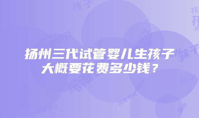 扬州三代试管婴儿生孩子大概要花费多少钱？