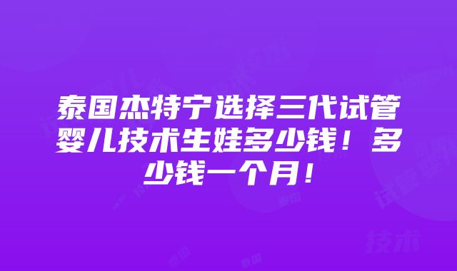 泰国杰特宁选择三代试管婴儿技术生娃多少钱！多少钱一个月！