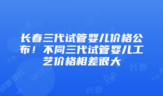 长春三代试管婴儿价格公布！不同三代试管婴儿工艺价格相差很大