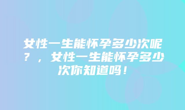 女性一生能怀孕多少次呢？，女性一生能怀孕多少次你知道吗！