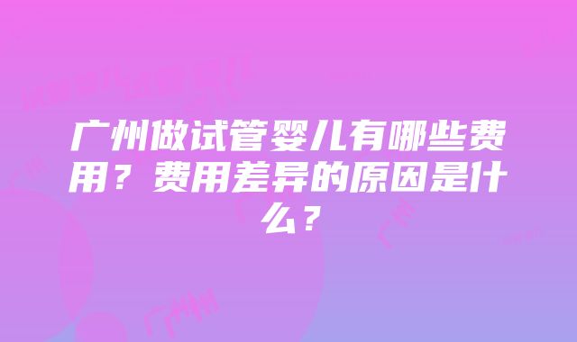 广州做试管婴儿有哪些费用？费用差异的原因是什么？