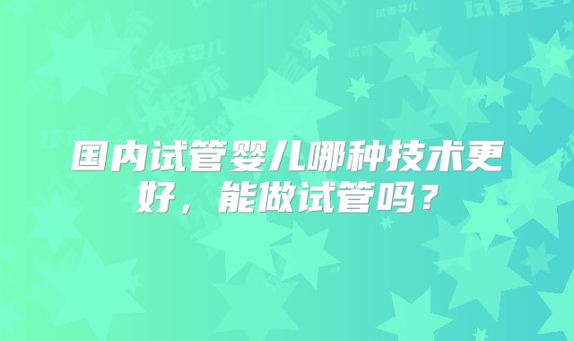 国内试管婴儿哪种技术更好，能做试管吗？