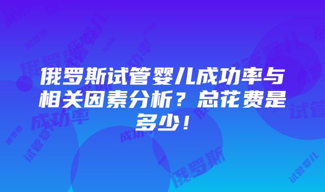 俄罗斯试管婴儿成功率与相关因素分析？总花费是多少！