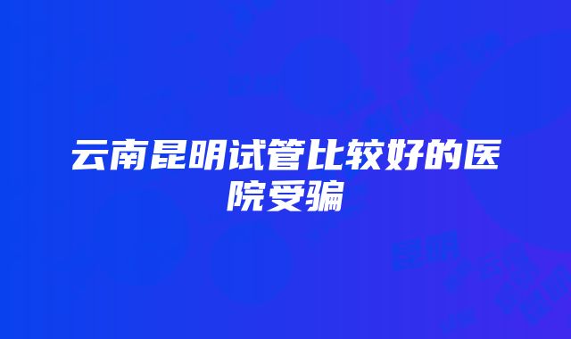 云南昆明试管比较好的医院受骗