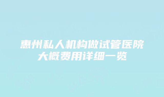 惠州私人机构做试管医院大概费用详细一览