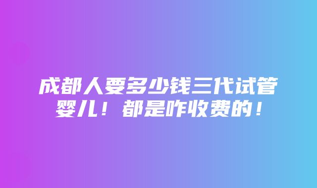 成都人要多少钱三代试管婴儿！都是咋收费的！