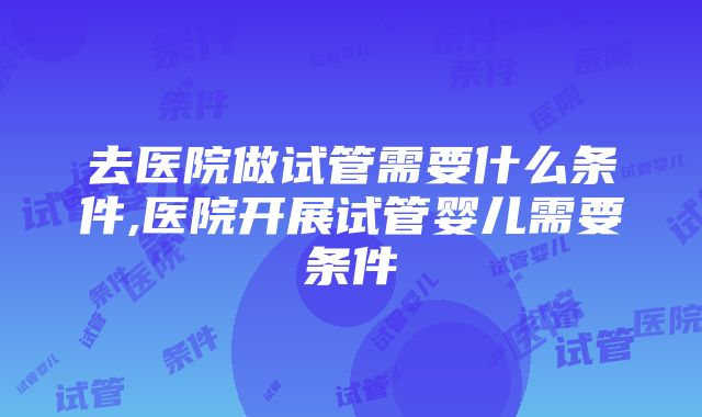 去医院做试管需要什么条件,医院开展试管婴儿需要条件