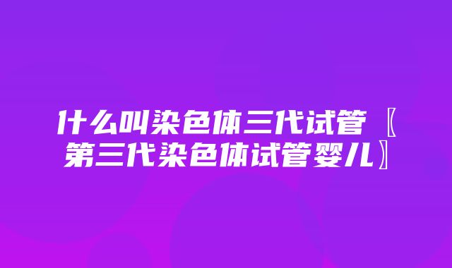 什么叫染色体三代试管〖第三代染色体试管婴儿〗