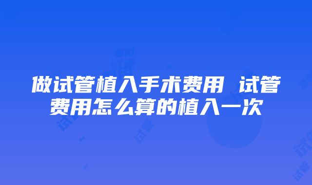 做试管植入手术费用 试管费用怎么算的植入一次