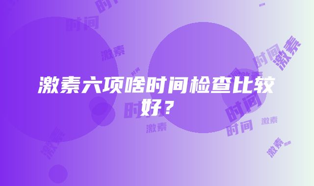 激素六项啥时间检查比较好？