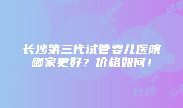 长沙第三代试管婴儿医院哪家更好？价格如何！