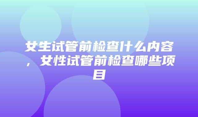 女生试管前检查什么内容，女性试管前检查哪些项目