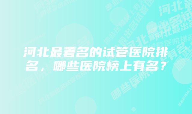 河北最著名的试管医院排名，哪些医院榜上有名？