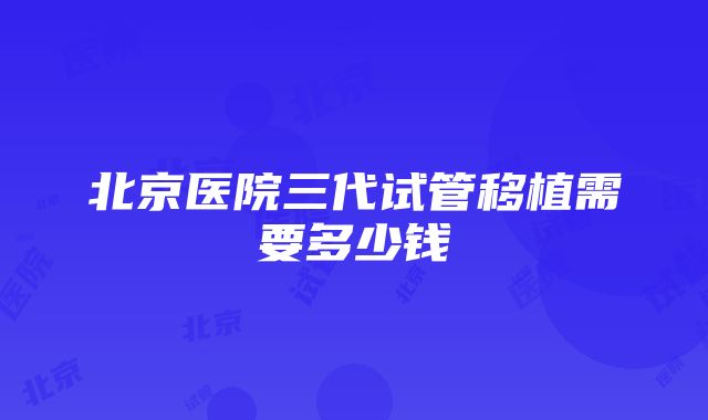 北京医院三代试管移植需要多少钱