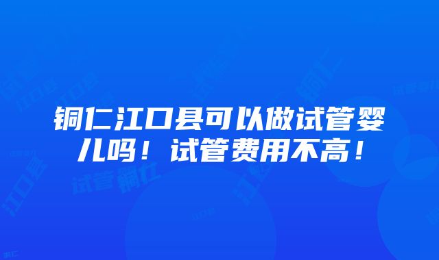 铜仁江口县可以做试管婴儿吗！试管费用不高！