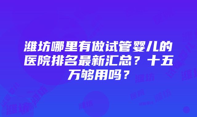 潍坊哪里有做试管婴儿的医院排名最新汇总？十五万够用吗？