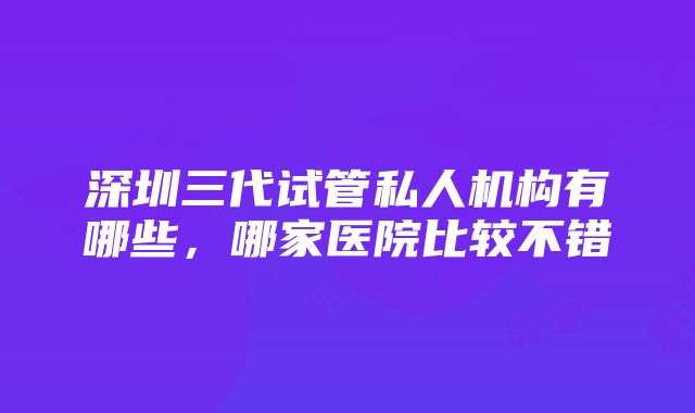 深圳三代试管私人机构有哪些，哪家医院比较不错