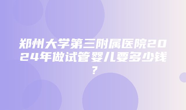 郑州大学第三附属医院2024年做试管婴儿要多少钱？