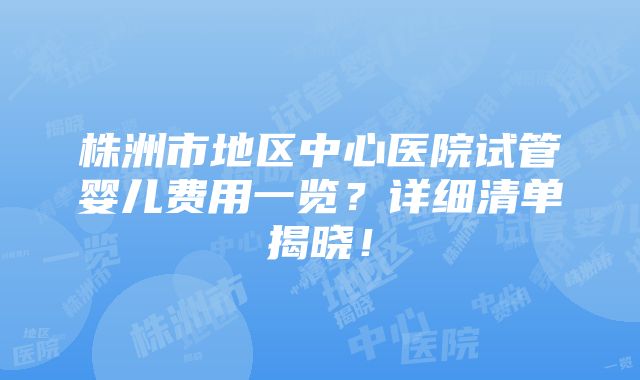 株洲市地区中心医院试管婴儿费用一览？详细清单揭晓！