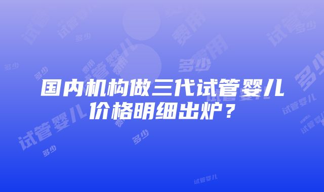 国内机构做三代试管婴儿价格明细出炉？