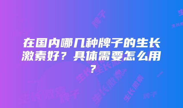 在国内哪几种牌子的生长激素好？具体需要怎么用？